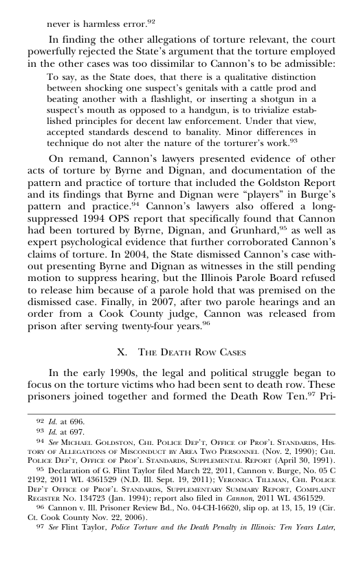 never is harmless error.” In finding the other allegations of torture relevant, the court powerfully rejected the State’s argument that the torture employed in the other cases was too dissimilar to Cannon’s to be admissible: To say, as the State does, that there is a qualitative distinction between shocking one suspect’s genitals with a catle prod and beating another with a flashlight, or inserting a shotgun in a suspect’s mouth as opposed to a handgun, i to trivialize estab- ished principles for decent law enforcement. Under that view, accepted standards descend to banality. Minor differences in technique do not alter the nature of the torturer’s work ** On remand, Cannon’s lawyers presented evidence of other acts of torture by Byme and Dignan, and documentation of the pattern and practice of torture that included the Goldston Report and its findings that Byme and Dignan were “players” in Burge’s pattern and practice.” Cannon’s lawyers also offered a long- suppressed 1994 OPS report that specifically found that Cannon had been tortured by Byrne, Dignan, and Grunhard,” as well as expert psychological evidence that further corroborated Cannon’s claims of torture. In 2004, the State dismissed Cannon’s case with- out presenting Byrne and Dignan as witnesses in the still pending motion to suppress hearing, but the Illinois Parole Board refused to release him because of a parole hold that was premised on the dismissed case. Finally, in 2007, after two parole hearings and an order from a Cook County judge, Cannon was released from prison after serving twenty-four years.* X. Tue Deatn Row Cases In the early 19905, the legal and political struggle began to focus on the torture victims who had been sent to death row. These prisoners joined together and formed the Death Row Ten.*” Pri- 92 1 at 696, 9 1 at 697, 99 See Micatast. Gownsto, Cant Pouice DEv’r, Os¥ice oF PRor’t. Staxoains, His. ToRY oF ALLEGATIONS 0F MiscoNbucr iy Akt Two Persosse. (Nov, 2, 1990): PoLICE DET, OFICE 0F PROF’L STANDARDS, SUPLEMENTAL REPORE (April 30, 1991) 9 Declaration of G. Flint Taylor fled March 22, 2011, Cannon v. Burge, No. 05 C. 2192, 2011 WL 4361520 (N.D. Il Sept. 19, 2011); Veronica Tiaux, i, Povice Dt Orck OF PROFL STANDARDS, SUPHLEMENTARY SUMMARY REPORE, COMPLAINT Recasti No. 134723 (Jan. 1994); report also Hled in Cannon, 2011 WL 4361520, 96 Cannon v. I Prisoner Review B, No. 04-CHL16620,slip op. at 13, 15, 19 (G ook County Nov. 22, 2006) 97 See Flint Taylor, Police Torture and the Death Penalty in Hiois: Ton Years Later,